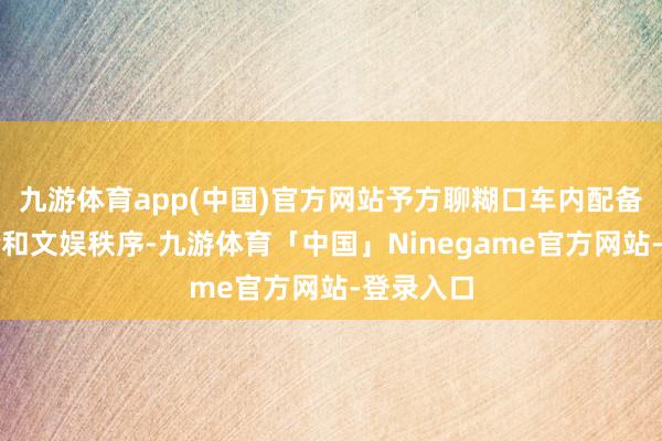 九游体育app(中国)官方网站予方聊糊口车内配备智能座舱和文娱秩序-九游体育「中国」Ninegame官方网站-登录入口