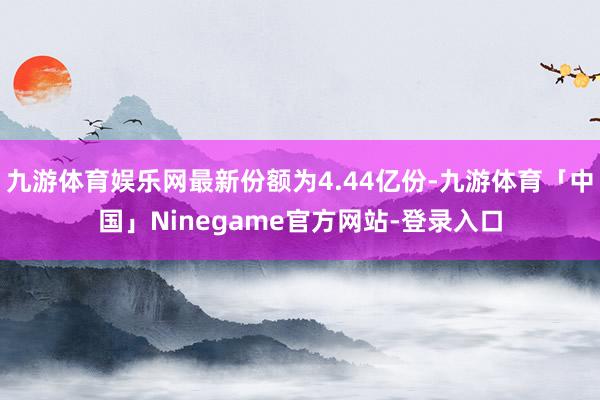 九游体育娱乐网最新份额为4.44亿份-九游体育「中国」Ninegame官方网站-登录入口