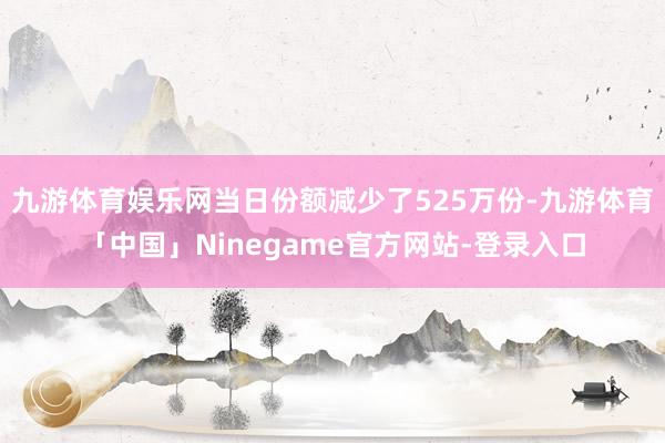 九游体育娱乐网当日份额减少了525万份-九游体育「中国」Ninegame官方网站-登录入口
