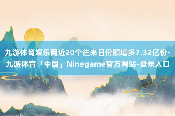 九游体育娱乐网近20个往来日份额增多7.32亿份-九游体育「中国」Ninegame官方网站-登录入口
