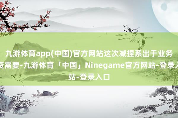 九游体育app(中国)官方网站这次减捏系出于业务投资需要-九游体育「中国」Ninegame官方网站-登录入口