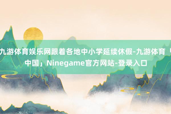 九游体育娱乐网跟着各地中小学延续休假-九游体育「中国」Ninegame官方网站-登录入口