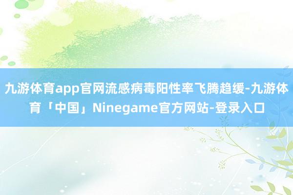 九游体育app官网流感病毒阳性率飞腾趋缓-九游体育「中国」Ninegame官方网站-登录入口