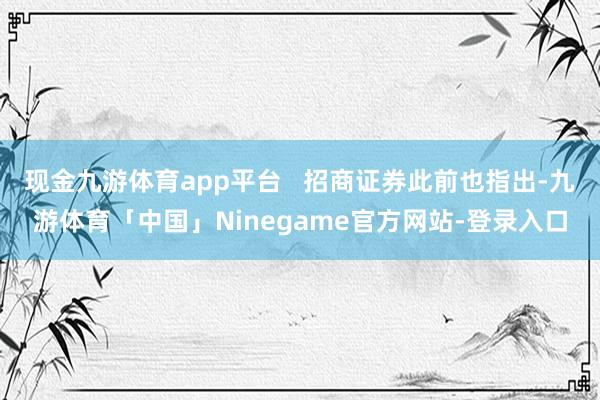现金九游体育app平台   招商证券此前也指出-九游体育「中国」Ninegame官方网站-登录入口