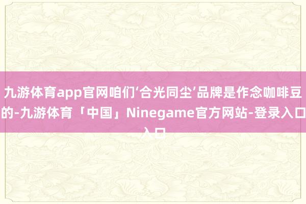九游体育app官网咱们‘合光同尘’品牌是作念咖啡豆的-九游体育「中国」Ninegame官方网站-登录入口