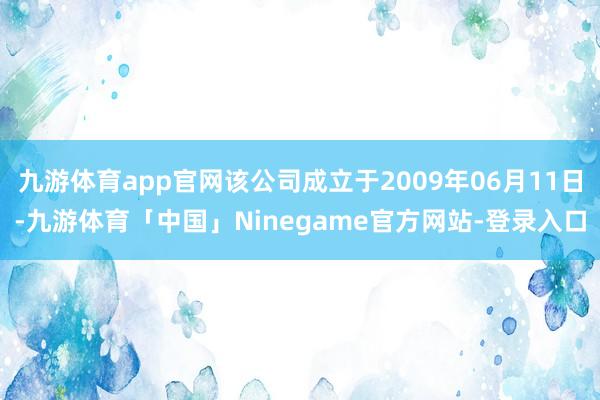 九游体育app官网该公司成立于2009年06月11日-九游体育「中国」Ninegame官方网站-登录入口