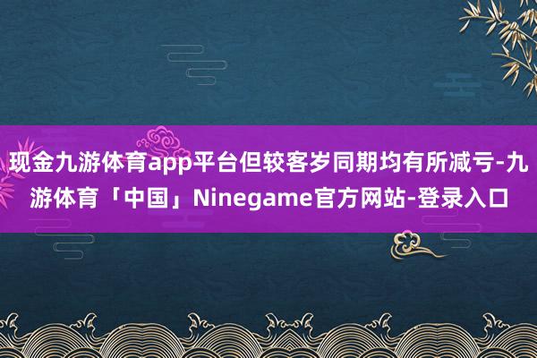 现金九游体育app平台但较客岁同期均有所减亏-九游体育「中国」Ninegame官方网站-登录入口