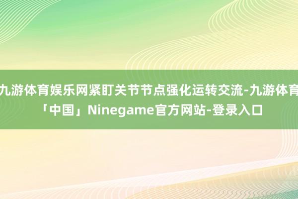 九游体育娱乐网紧盯关节节点强化运转交流-九游体育「中国」Ninegame官方网站-登录入口