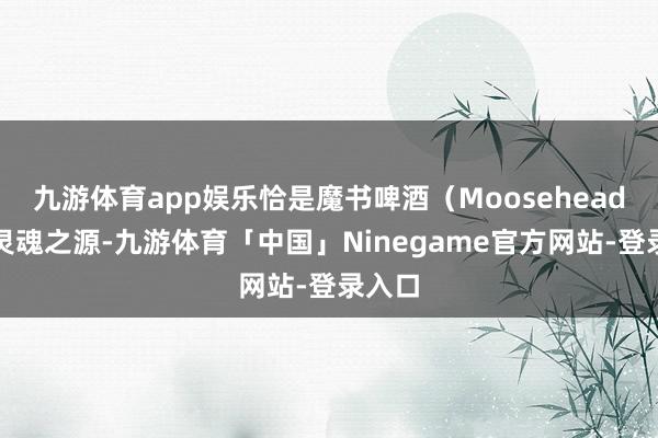 九游体育app娱乐恰是魔书啤酒（Moosehead）的灵魂之源-九游体育「中国」Ninegame官方网站-登录入口