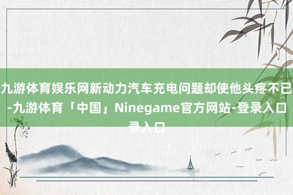 九游体育娱乐网新动力汽车充电问题却使他头疼不已-九游体育「中国」Ninegame官方网站-登录入口