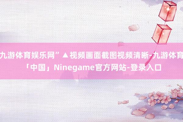 九游体育娱乐网”▲视频画面截图视频清晰-九游体育「中国」Ninegame官方网站-登录入口