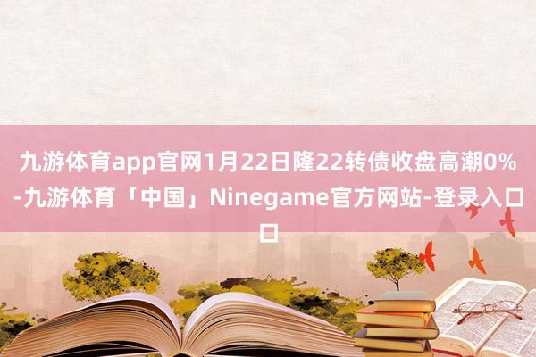 九游体育app官网1月22日隆22转债收盘高潮0%-九游体育「中国」Ninegame官方网站-登录入口