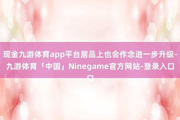 现金九游体育app平台居品上也会作念进一步升级-九游体育「中国」Ninegame官方网站-登录入口