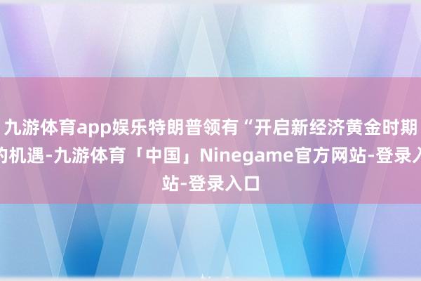 九游体育app娱乐特朗普领有“开启新经济黄金时期”的机遇-九游体育「中国」Ninegame官方网站-登录入口