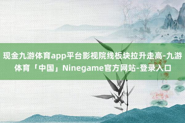 现金九游体育app平台影视院线板块拉升走高-九游体育「中国」Ninegame官方网站-登录入口