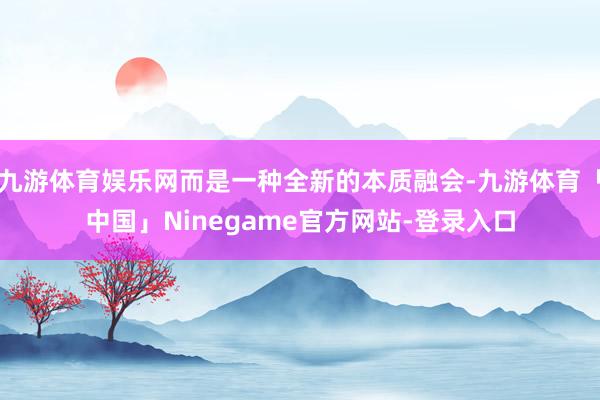 九游体育娱乐网而是一种全新的本质融会-九游体育「中国」Ninegame官方网站-登录入口