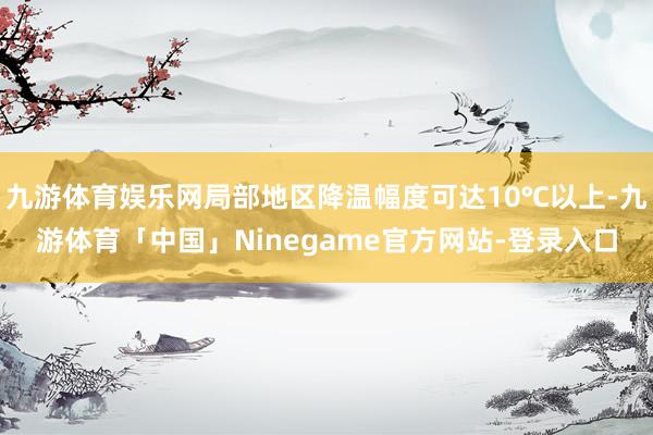 九游体育娱乐网局部地区降温幅度可达10℃以上-九游体育「中国」Ninegame官方网站-登录入口