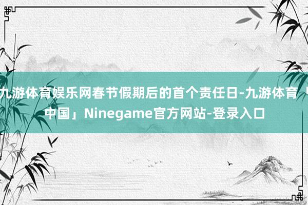 九游体育娱乐网春节假期后的首个责任日-九游体育「中国」Ninegame官方网站-登录入口