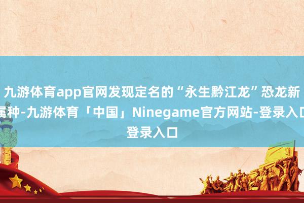 九游体育app官网发现定名的“永生黔江龙”恐龙新属种-九游体育「中国」Ninegame官方网站-登录入口