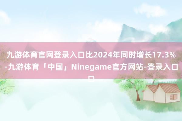九游体育官网登录入口比2024年同时增长17.3%-九游体育「中国」Ninegame官方网站-登录入口