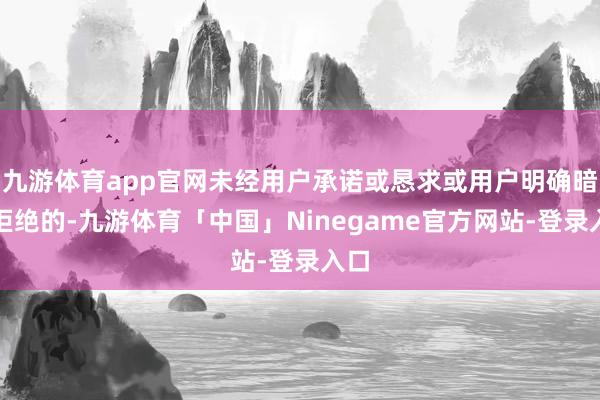 九游体育app官网未经用户承诺或恳求或用户明确暗意拒绝的-九游体育「中国」Ninegame官方网站-登录入口