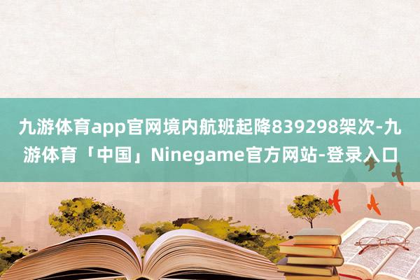 九游体育app官网境内航班起降839298架次-九游体育「中国」Ninegame官方网站-登录入口