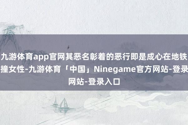 九游体育app官网其恶名彰着的恶行即是成心在地铁站冲撞女性-九游体育「中国」Ninegame官方网站-登录入口