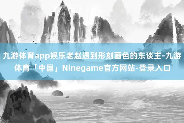九游体育app娱乐老赵遇到形刻画色的东谈主-九游体育「中国」Ninegame官方网站-登录入口