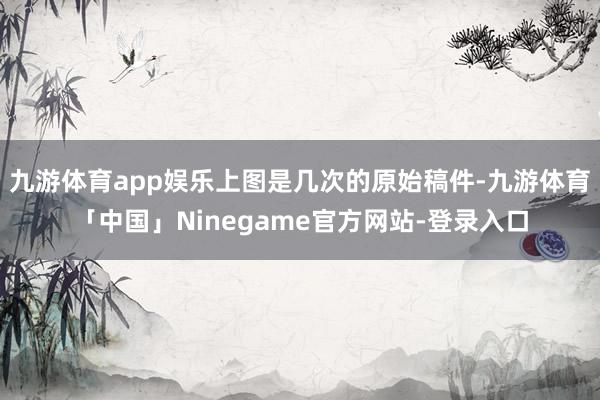 九游体育app娱乐上图是几次的原始稿件-九游体育「中国」Ninegame官方网站-登录入口