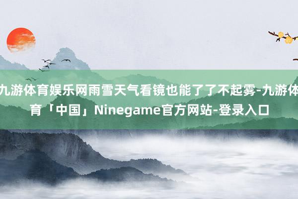 九游体育娱乐网雨雪天气看镜也能了了不起雾-九游体育「中国」Ninegame官方网站-登录入口