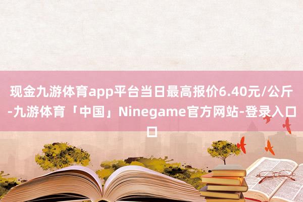 现金九游体育app平台当日最高报价6.40元/公斤-九游体育「中国」Ninegame官方网站-登录入口