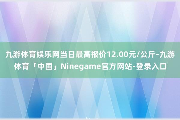九游体育娱乐网当日最高报价12.00元/公斤-九游体育「中国」Ninegame官方网站-登录入口