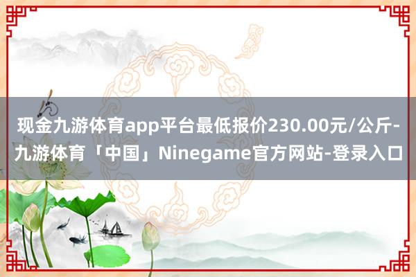 现金九游体育app平台最低报价230.00元/公斤-九游体育「中国」Ninegame官方网站-登录入口