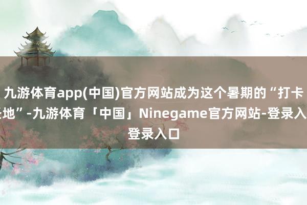 九游体育app(中国)官方网站成为这个暑期的“打卡圣地”-九游体育「中国」Ninegame官方网站-登录入口