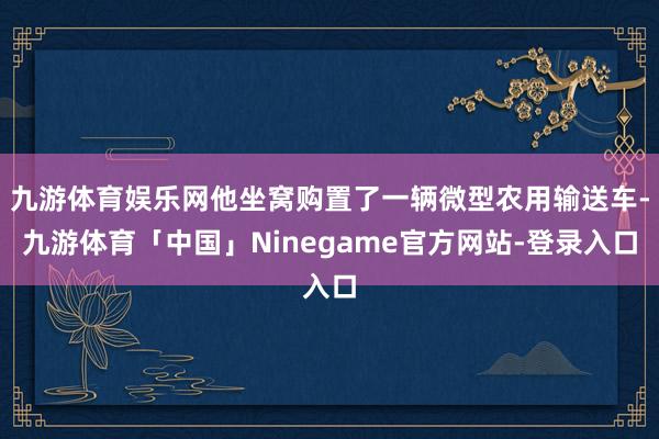 九游体育娱乐网他坐窝购置了一辆微型农用输送车-九游体育「中国」Ninegame官方网站-登录入口