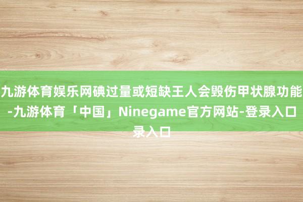 九游体育娱乐网碘过量或短缺王人会毁伤甲状腺功能-九游体育「中国」Ninegame官方网站-登录入口