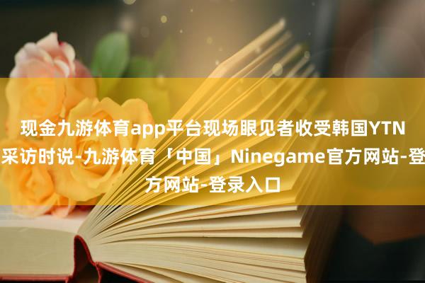 现金九游体育app平台　　现场眼见者收受韩国YTN电视台采访时说-九游体育「中国」Ninegame官方网站-登录入口