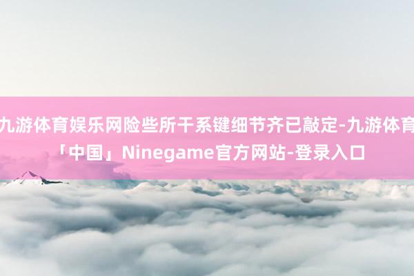 九游体育娱乐网险些所干系键细节齐已敲定-九游体育「中国」Ninegame官方网站-登录入口
